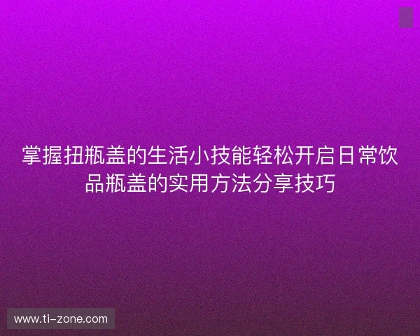 掌握扭瓶盖的生活小技能轻松开启日常饮品瓶盖的实用方法分享技巧 掌握扭瓶盖的生活小技能轻松开启日常饮品瓶盖的实用方法分享技巧