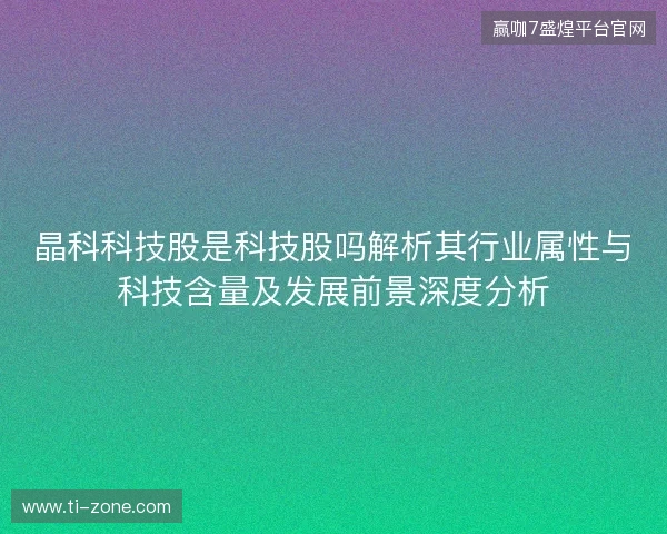 晶科科技股是科技股吗解析其行业属性与科技含量及发展前景深度分析