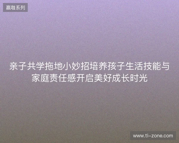 亲子共学拖地小妙招培养孩子生活技能与家庭责任感开启美好成长时光