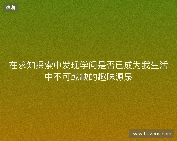 在求知探索中发现学问是否已成为我生活中不可或缺的趣味源泉